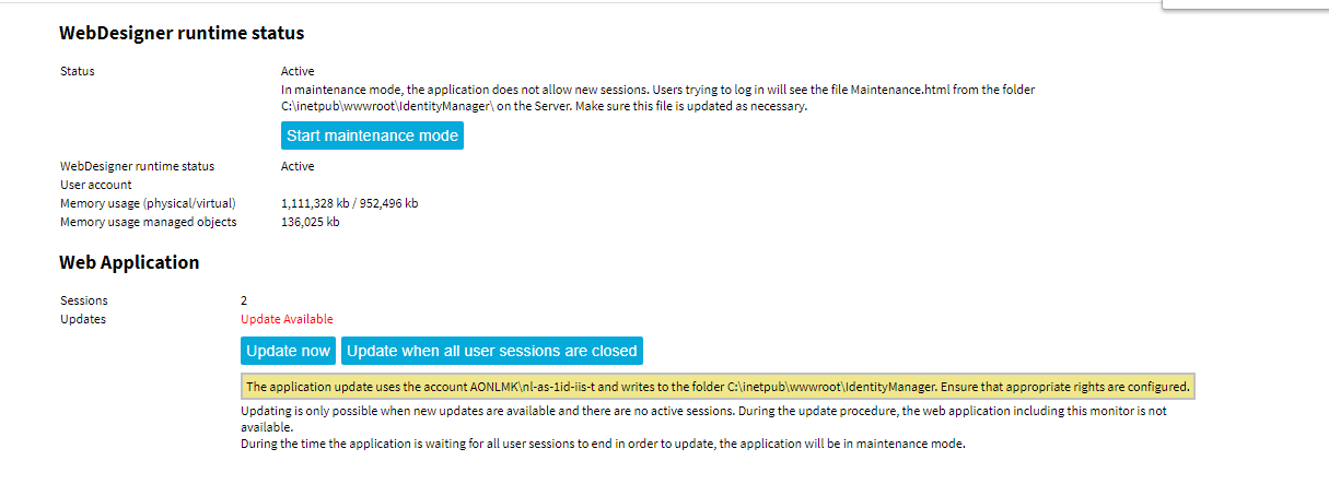 WebDesigner runtime status WebOesigner ru nti me status user account Memory usage (physical/virtual) Memory usage managed objects Web Application Sessions U p dates Active In maintenance mode, the application does not allow new sessions. Users trying to log in will see the file Maintenance.html from the folder on the Server. Make sure this file is updated as necessary. Start maintenance mode Active kb 952,496 kb 136,025 kb update Available update now Update when all user sessions are closed The application update uses the account AONLMK\nI-as-Iid-iis-t and writes to the folder Ensure that appropriate rights are configured. updating is only possible when new updates are available and there are no active sessions. During the update procedure, the web application including this monitor is not available. During the time the application is waiting for all user sessions to end in order to update, the application will be in maintenance mode. 